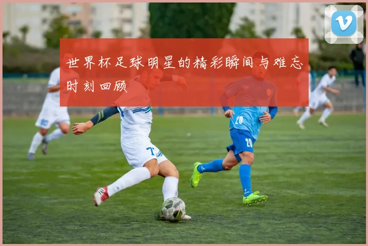 世界杯足球明星的精彩瞬间与难忘时刻回顾