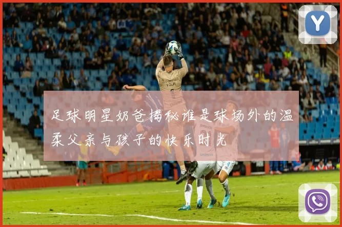 足球明星奶爸揭秘谁是球场外的温柔父亲与孩子的快乐时光