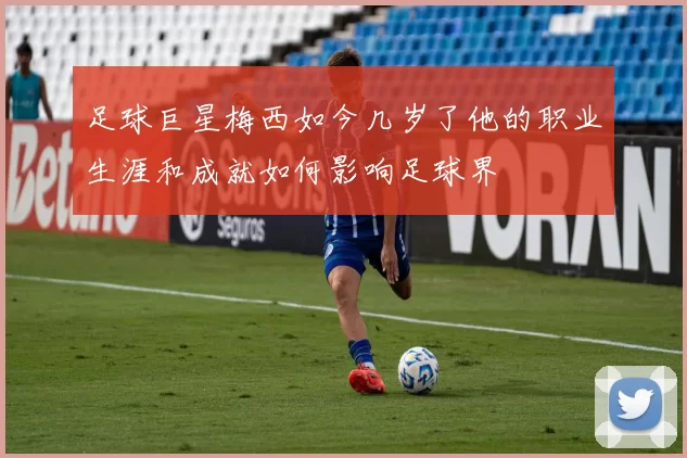 足球巨星梅西如今几岁了他的职业生涯和成就如何影响足球界