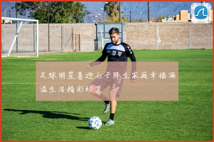 足球明星喜迎七子降生家庭幸福满溢生活精彩纷呈