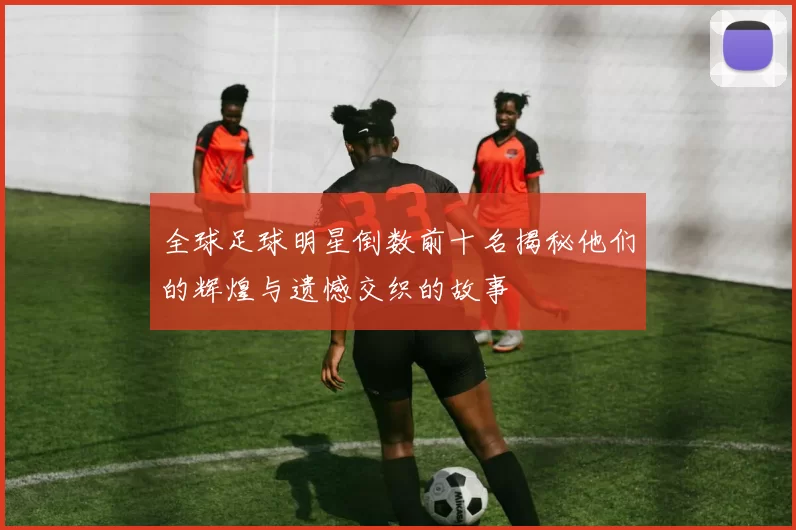 全球足球明星倒数前十名揭秘他们的辉煌与遗憾交织的故事