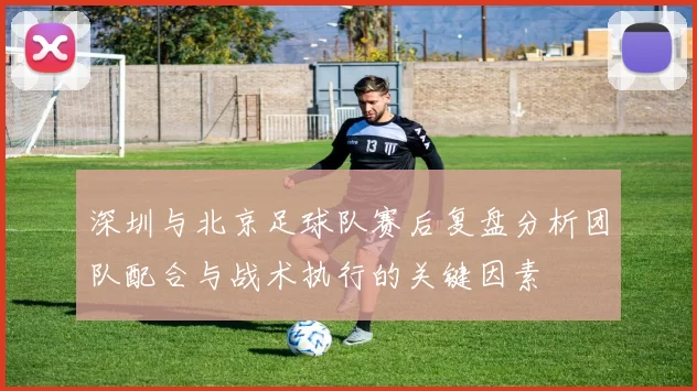 深圳与北京足球队赛后复盘分析团队配合与战术执行的关键因素