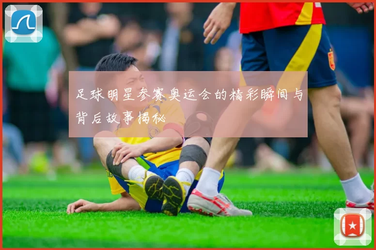足球明星参赛奥运会的精彩瞬间与背后故事揭秘