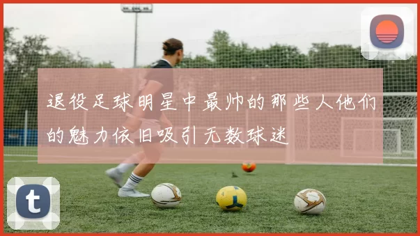 退役足球明星中最帅的那些人他们的魅力依旧吸引无数球迷
