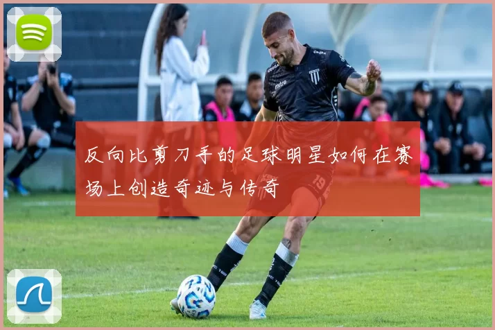 反向比剪刀手的足球明星如何在赛场上创造奇迹与传奇