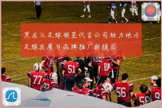 黑龙江足球明星代言公司助力地方足球发展与品牌推广新模式