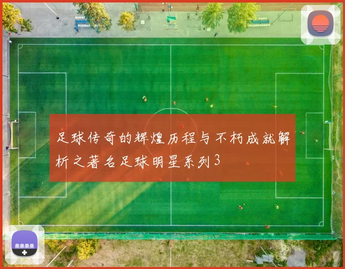 足球传奇的辉煌历程与不朽成就解析之著名足球明星系列3