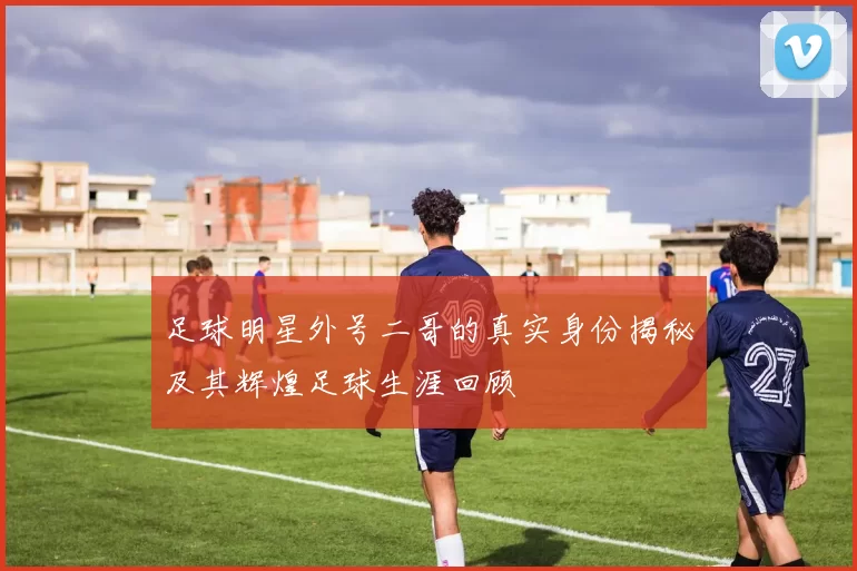 足球明星外号二哥的真实身份揭秘及其辉煌足球生涯回顾