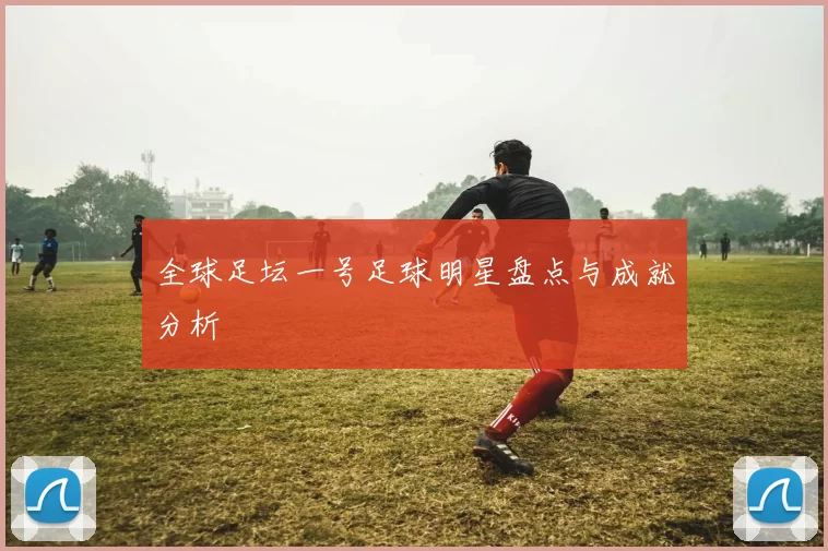 全球足坛一号足球明星盘点与成就分析