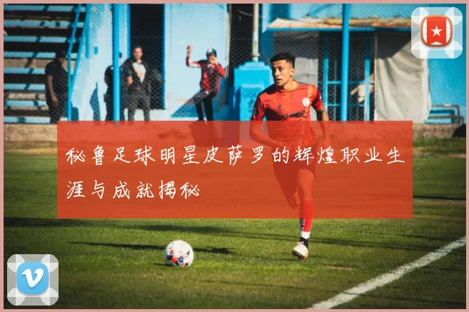 秘鲁足球明星皮萨罗的辉煌职业生涯与成就揭秘