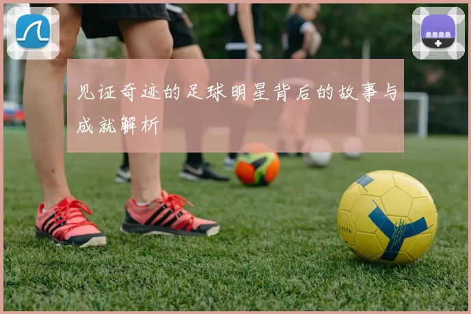 见证奇迹的足球明星背后的故事与成就解析