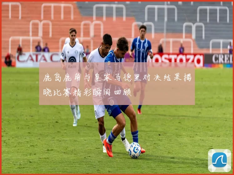 鹿岛鹿角与皇家马德里对决结果揭晓比赛精彩瞬间回顾