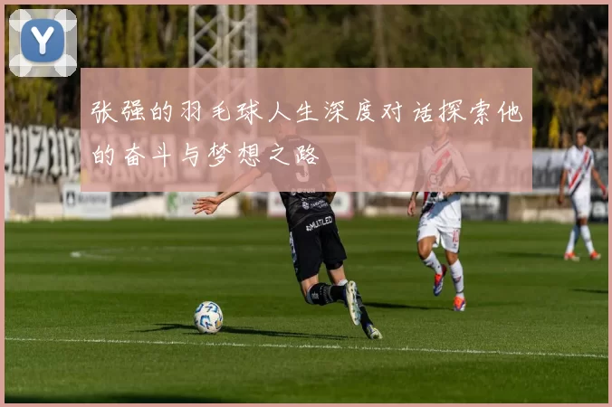 张强的羽毛球人生深度对话探索他的奋斗与梦想之路