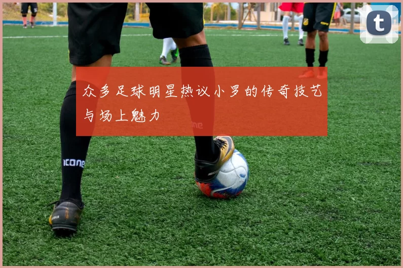 众多足球明星热议小罗的传奇技艺与场上魅力
