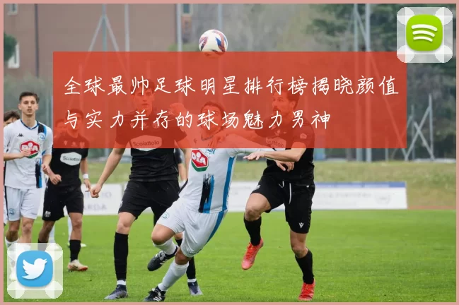 全球最帅足球明星排行榜揭晓颜值与实力并存的球场魅力男神