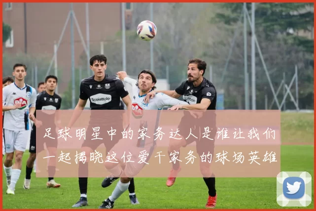 足球明星中的家务达人是谁让我们一起揭晓这位爱干家务的球场英雄