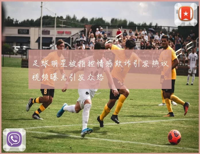 足球明星被指控情感欺诈引发热议视频曝光引发众怒