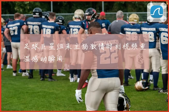 足球巨星归来主场激情时刻视频重温感动瞬间