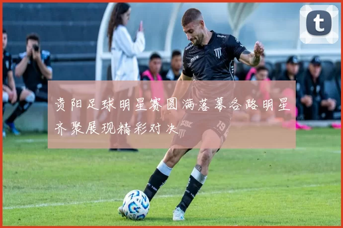 贵阳足球明星赛圆满落幕各路明星齐聚展现精彩对决