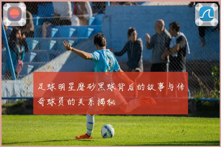 足球明星磨砂黑球背后的故事与传奇球员的关系揭秘