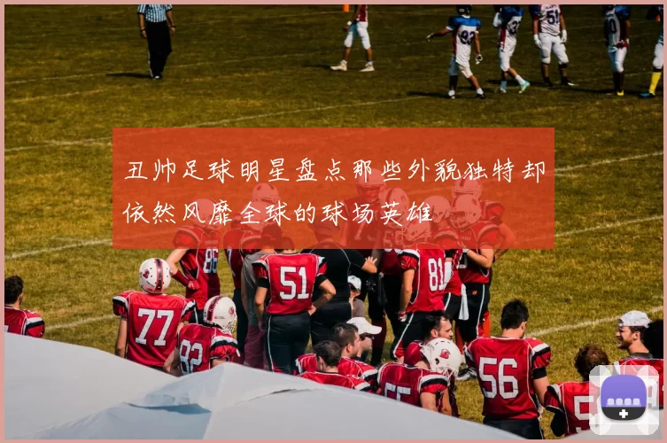 丑帅足球明星盘点那些外貌独特却依然风靡全球的球场英雄