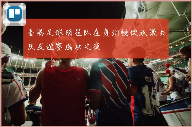 香港足球明星队在贵州畅饮欢聚共庆友谊赛成功之夜