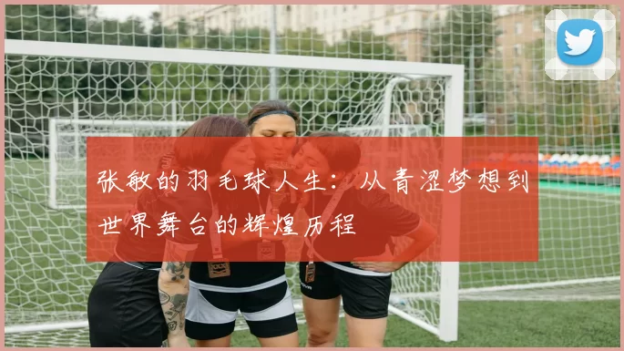张敏的羽毛球人生：从青涩梦想到世界舞台的辉煌历程