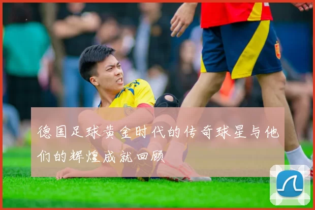 德国足球黄金时代的传奇球星与他们的辉煌成就回顾