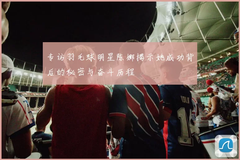 专访羽毛球明星陈娜揭示她成功背后的秘密与奋斗历程