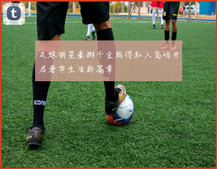 足球明星豪掷千金购得私人岛屿开启奢华生活新篇章