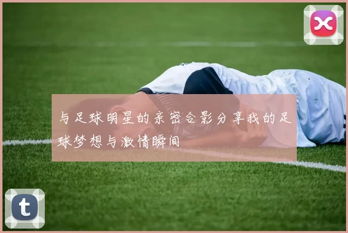 与足球明星的亲密合影分享我的足球梦想与激情瞬间