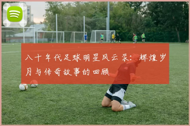 八十年代足球明星风云录：辉煌岁月与传奇故事的回顾
