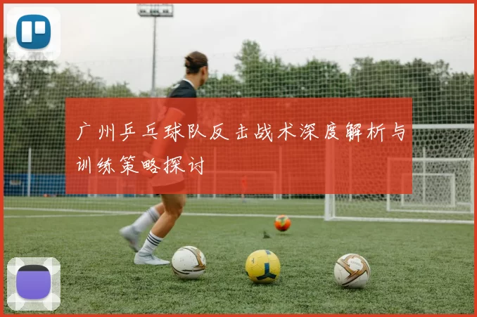 广州乒乓球队反击战术深度解析与训练策略探讨