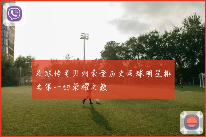 足球传奇贝利荣登历史足球明星排名第一的荣耀之巅