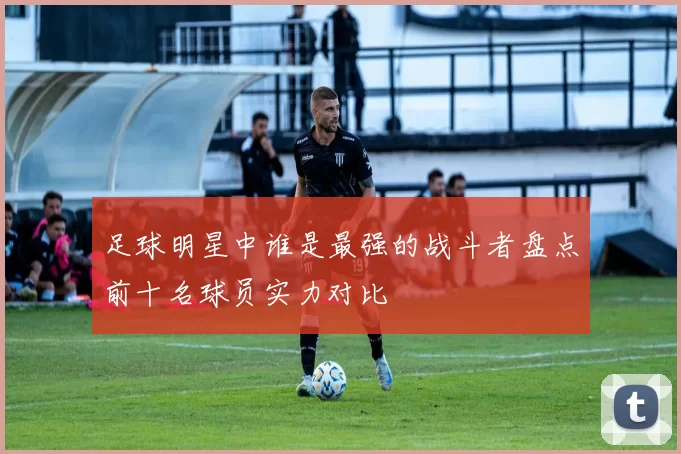 足球明星中谁是最强的战斗者盘点前十名球员实力对比