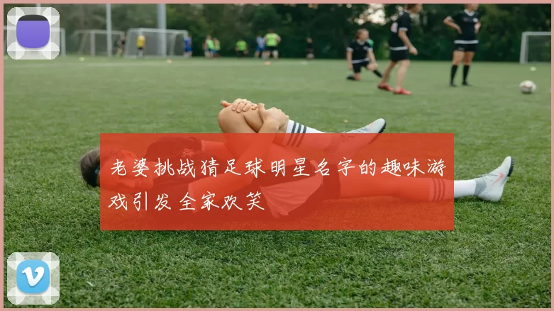 老婆挑战猜足球明星名字的趣味游戏引发全家欢笑