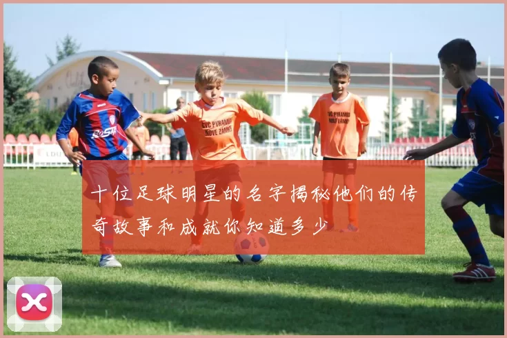 十位足球明星的名字揭秘他们的传奇故事和成就你知道多少