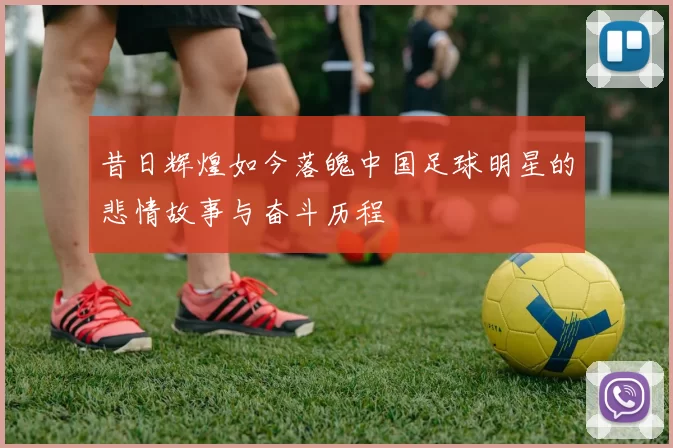 昔日辉煌如今落魄中国足球明星的悲情故事与奋斗历程