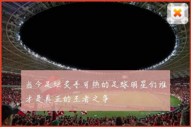 当今足坛炙手可热的足球明星们谁才是真正的王者之争