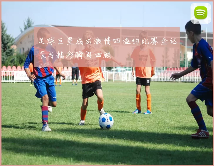 足球巨星成龙激情四溢的比赛全记录与精彩瞬间回顾
