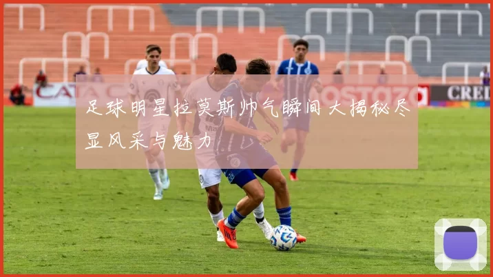 足球明星拉莫斯帅气瞬间大揭秘尽显风采与魅力