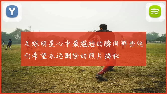 足球明星心中最尴尬的瞬间那些他们希望永远删除的照片揭秘