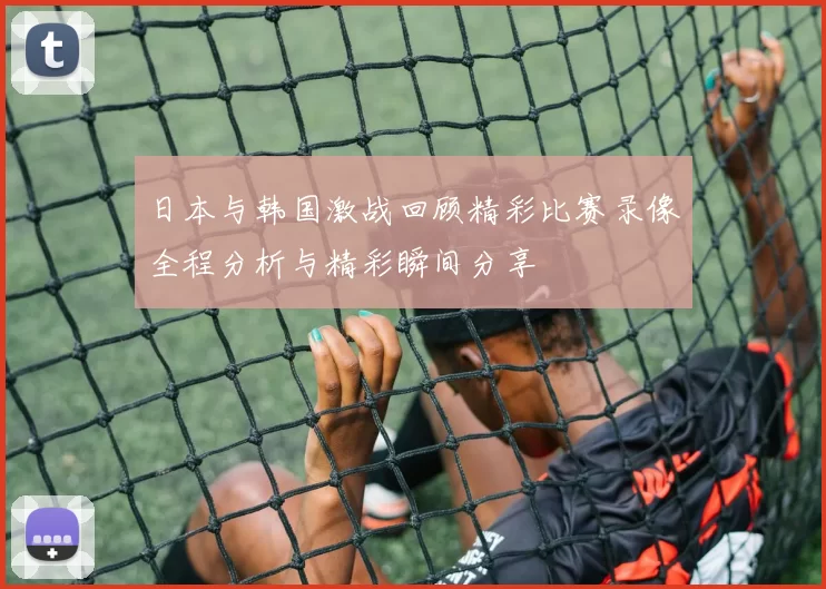 日本与韩国激战回顾精彩比赛录像全程分析与精彩瞬间分享