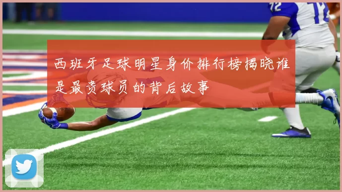 西班牙足球明星身价排行榜揭晓谁是最贵球员的背后故事