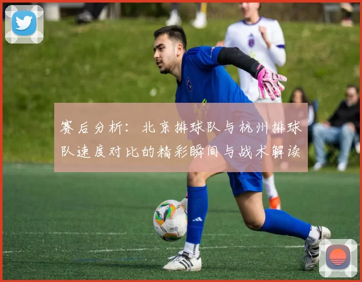 赛后分析：北京排球队与杭州排球队速度对比的精彩瞬间与战术解读