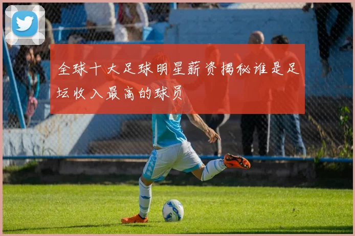 全球十大足球明星薪资揭秘谁是足坛收入最高的球员