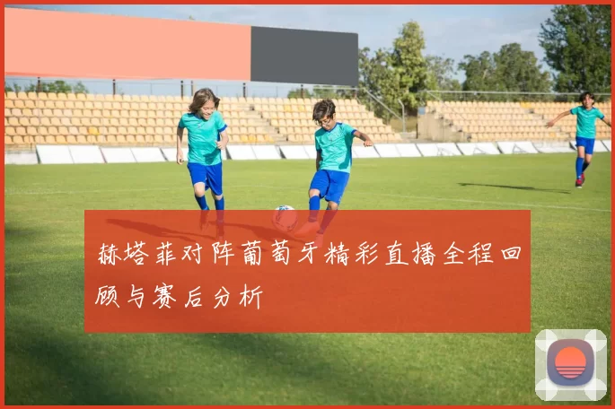 赫塔菲对阵葡萄牙精彩直播全程回顾与赛后分析